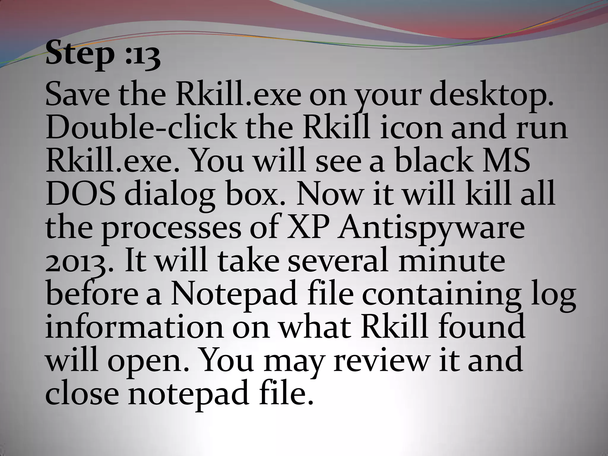 Step :13
Save the Rkill.exe on your desktop.
Double-click the Rkill icon and run
Rkill.exe. You will see a black MS
DOS dialog box. Now it will kill all
the processes of XP Antispyware
2013. It will take several minute
before a Notepad file containing log
information on what Rkill found
will open. You may review it and
close notepad file.
 
