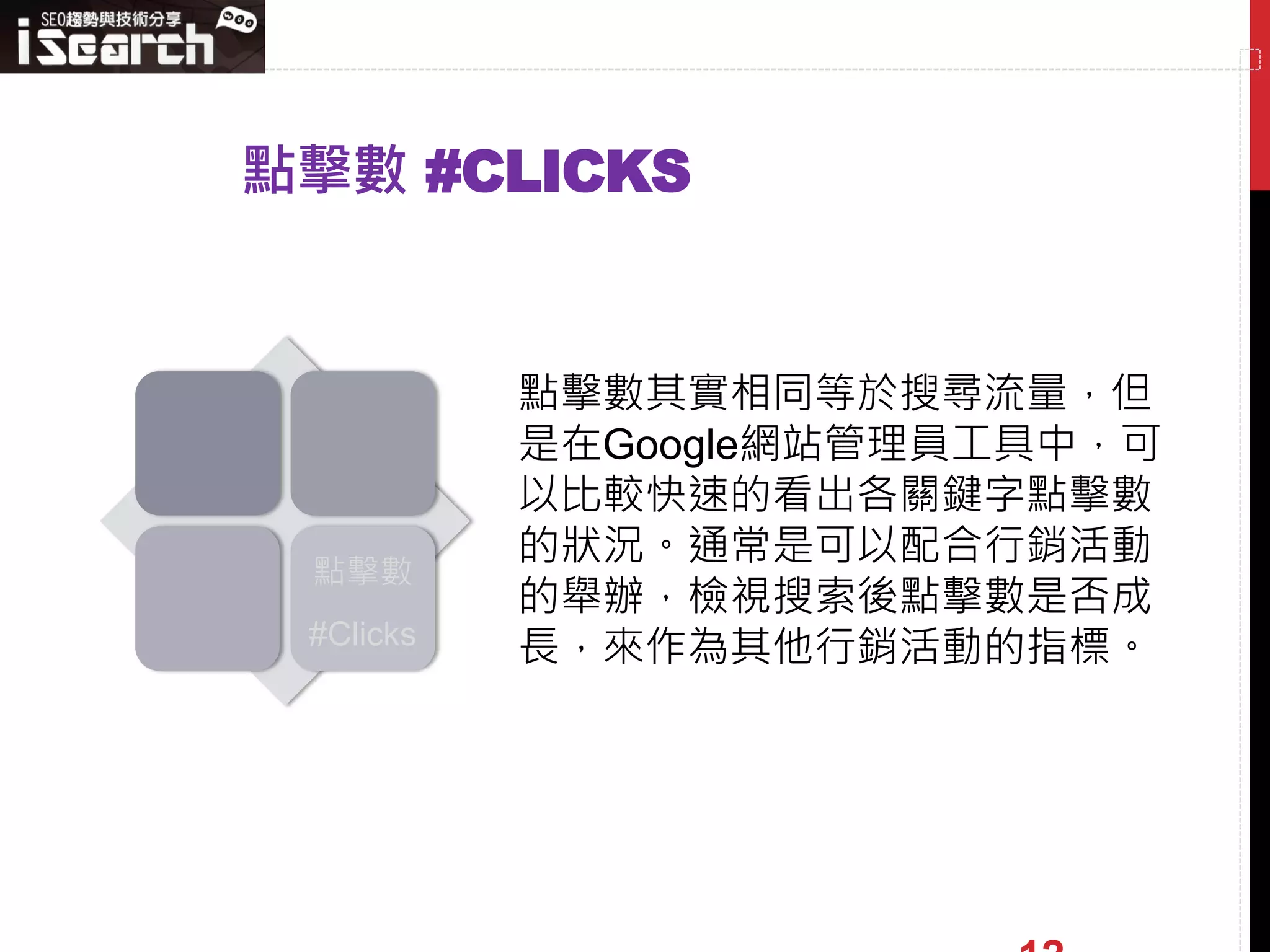 點擊數 #CLICKS


           點擊數其實相同等於搜尋流量，但
           是在Google網站管理員工具中，可
           以比較快速的看出各關鍵字點擊數
           的狀況。通常是可以配合行銷活動
 點擊數
           的舉辦，檢視搜索後點擊數是否成
 #Clicks   長，來作為其他行銷活動的指標。
 