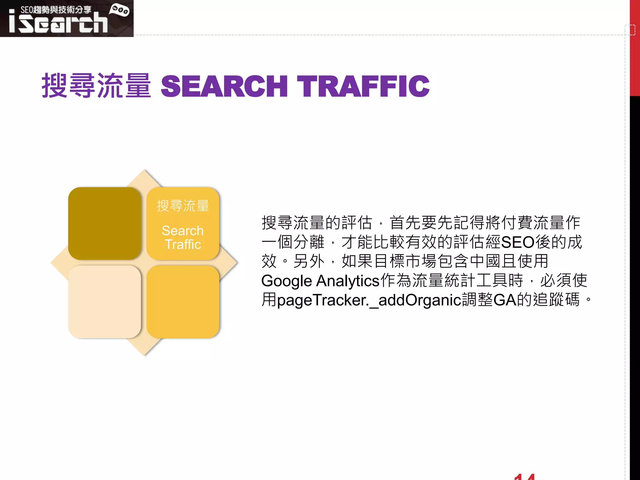 搜尋流量 SEARCH TRAFFIC



     搜尋流量
     Search    搜尋流量的評估，首先要先記得將付費流量作
     Traffic   一個分離，才能比較有效的評估經SEO後的成
               效。另外，如果目標市場包含中國且使用
               Google Analytics作為流量統計工具時，必須使
               用pageTracker._addOrganic調整GA的追蹤碼。
 