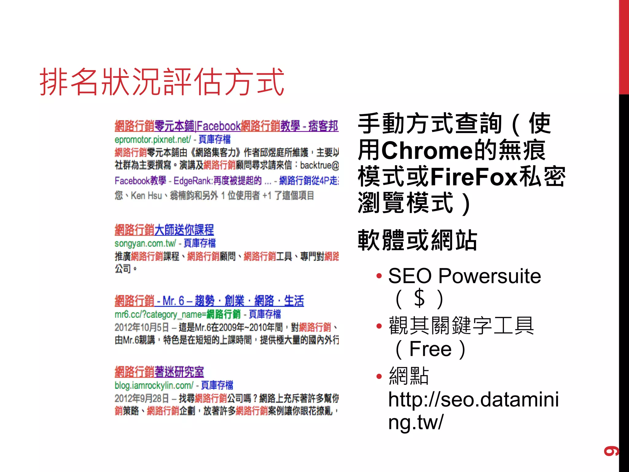 排名狀況評估方式
           手動方式查詢（使
           用Chrome的無痕
           模式或FireFox私密
           瀏覽模式）
           軟體或網站
            • SEO Powersuite
              （＄）
            • 觀其關鍵字工具
              （Free）
            • 網點
              http://seo.datamini
              ng.tw/




                                    9
 
