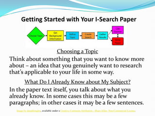 Getting Started with Your I-Search Paper Choosing a Topic Think about something that you want to know more about – an idea that you genuinely want to research that’s applicable to your life in some way.  What Do I Already Know about My Subject? In the paper text itself, you talk about what you already know. In some cases this may be a few paragraphs; in other cases it may be a few sentences. Image by danahlongley, available under a Creative Commons Attribution - Share Alike- Non-Commercial License. 