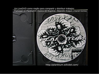 http://planktum.wikidot.com/ Un LiveDVD como medio para compartir y distribuir trabajos: Participan en PlanktumIII: musica del Bogotrax, Alejandro Araque y Daniel Gomez 