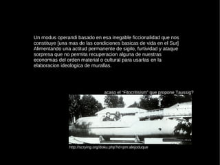 Un modus operandi basado en esa inegable ficcionalidad que nos constituye [una mas de las condiciones basicas de vida en el Sur] Alimentando una actitud permanente de sigilo, furtividad y ataque sorpresa que no permita recuperacion alguna de nuestras economias del orden material o cultural para usarlas en la elaboracion ideologica de murallas. acaso el “Fitocritisism” que propone Taussig? http://scrying.org/doku.php?id=pm:alejoduque 
