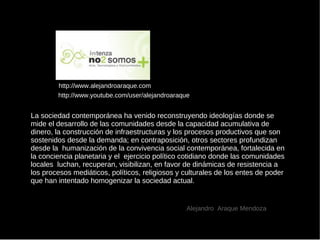 Alejandro  Araque  Mendoza http://www.alejandroaraque.com La sociedad contemporánea ha venido reconstruyendo ideologías donde se mide el desarrollo de las comunidades desde la capacidad acumulativa de dinero, la construcción de infraestructuras y los procesos productivos que son sostenidos desde la demanda; en contraposición, otros sectores profundizan  desde la  humanización de la convivencia social contemporánea, fortalecida en la conciencia planetaria y el  ejercicio político cotidiano donde las comunidades locales  luchan, recuperan, visibilizan, en favor de dinámicas de resistencia a los procesos mediáticos, políticos, religiosos y culturales de los entes de poder que han intentado homogenizar la sociedad actual. http://www.youtube.com/user/alejandroaraque 