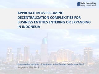 APPROACH IN OVERCOMING
DECENTRALIZATION COMPLEXITIES FOR
BUSINESS ENTITIES ENTERING OR EXPANDING
IN INDONESIA
Presented at Institute of Southeast Asian Studies Conference 2015
Singapore, May 2015
 