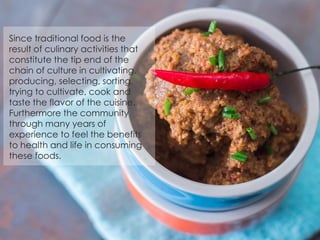 Since traditional food is the
result of culinary activities that
constitute the tip end of the
chain of culture in cultivating,
producing, selecting, sorting,
trying to cultivate, cook and
taste the flavor of the cuisine.
Furthermore the community
through many years of
experience to feel the benefits
to health and life in consuming
these foods.
 