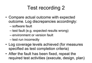Test recording 2 Compare actual outcome with expected outcome. Log discrepancies accordingly: software fault test fault (e.g. expected results wrong) environment or version fault test run incorrectly Log coverage levels achieved (for measures specified as test completion criteria) After the fault has been fixed, repeat the required test activities (execute, design, plan) 