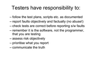 Testers have responsibility to: follow the test plans, scripts etc. as documented  report faults objectively and factually (no abuse!) check tests are correct before reporting s/w faults remember it is the software, not the programmer, that you are testing assess risk objectively prioritise what you report  communicate the truth 