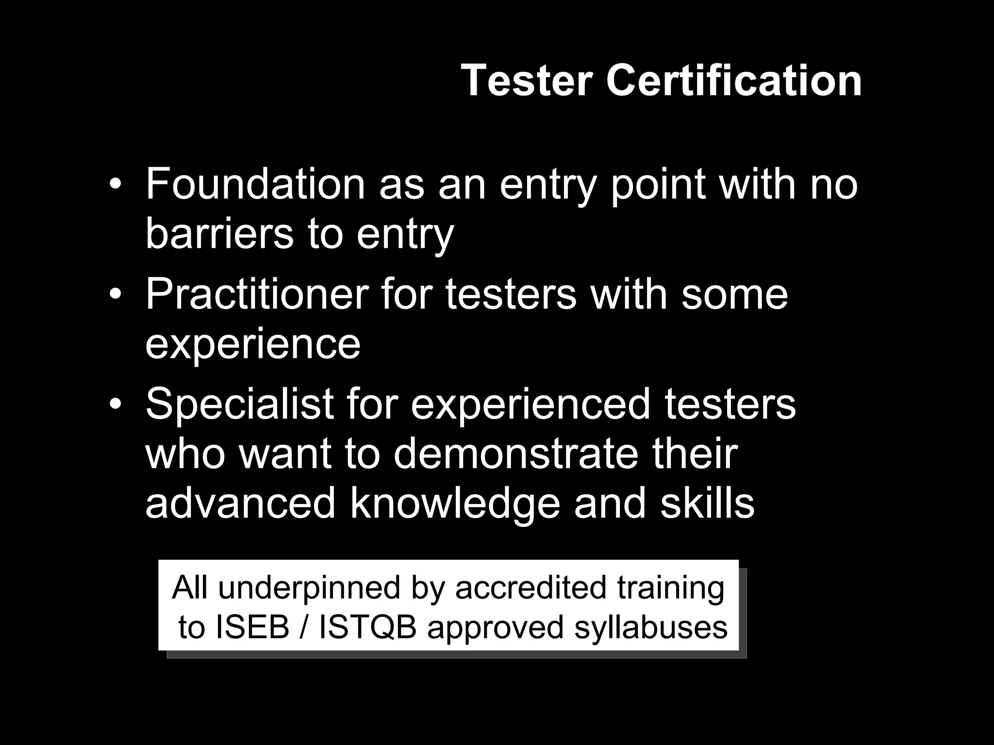 Tester Certification Foundation as an entry point with no barriers to entry Practitioner for testers with some experience Specialist for experienced testers who want to demonstrate their advanced knowledge and skills All underpinned by accredited training to ISEB / ISTQB approved syllabuses 