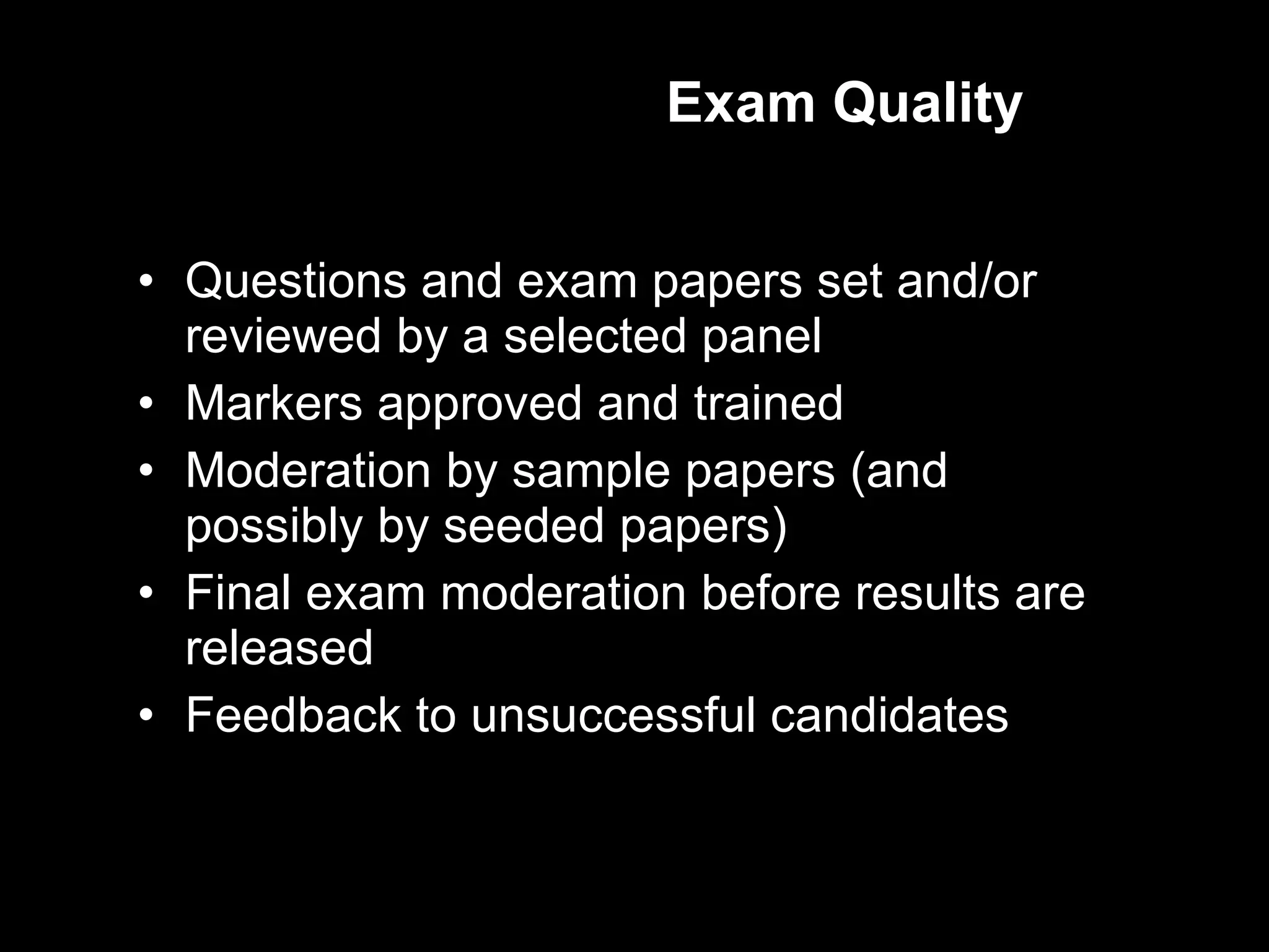 Exam Quality Questions and exam papers set and/or reviewed by a selected panel Markers approved and trained Moderation by sample papers (and possibly by seeded papers) Final exam moderation before results are released Feedback to unsuccessful candidates 