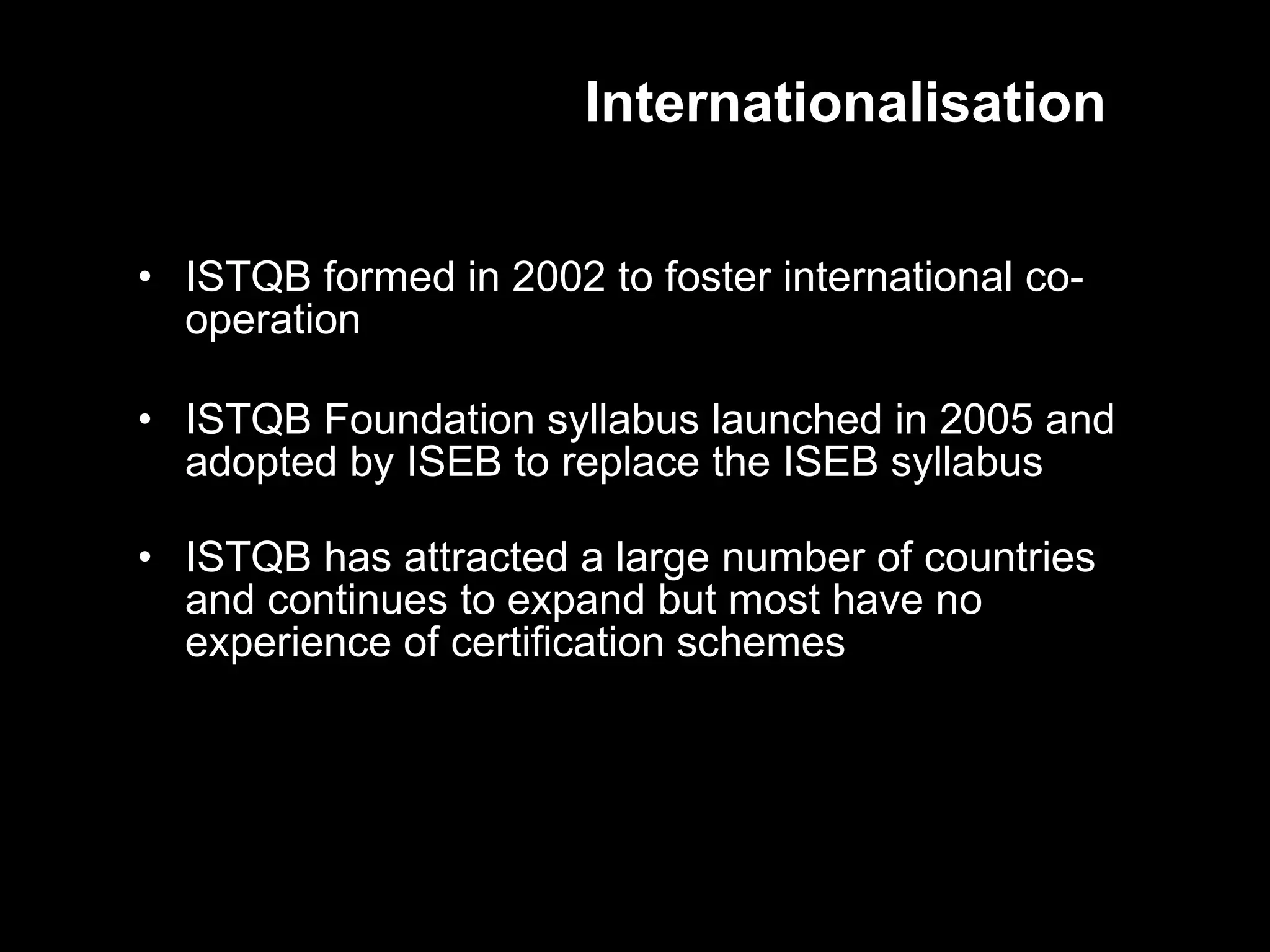 Internationalisation ISTQB formed in 2002 to foster international co-operation ISTQB Foundation syllabus launched in 2005 and adopted by ISEB to replace the ISEB syllabus ISTQB has attracted a large number of countries and continues to expand but most have no experience of certification schemes 