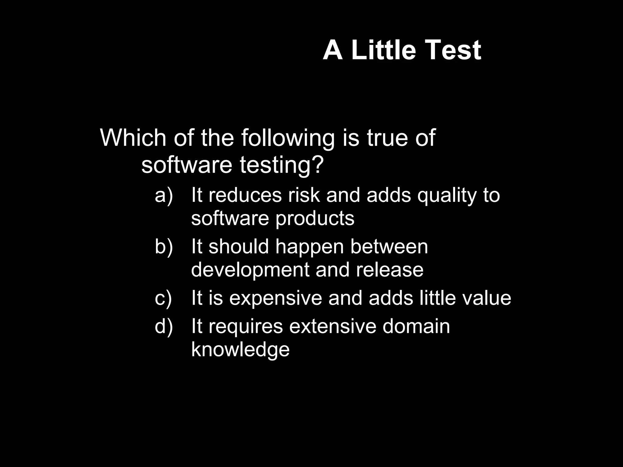 A Little Test Which of the following is true of software testing? It reduces risk and adds quality to software products It should happen between development and release It is expensive and adds little value It requires extensive domain knowledge 