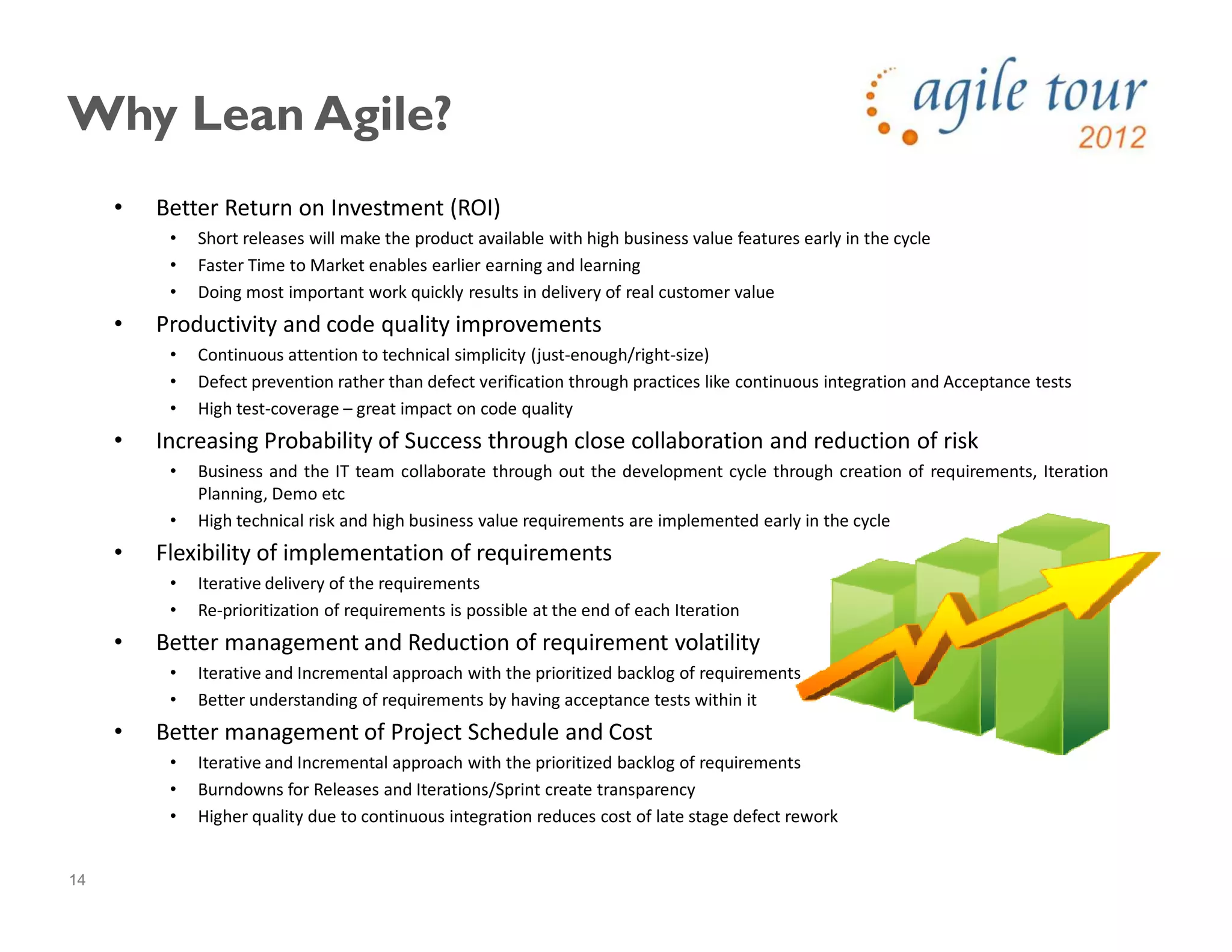 14
Why Lean Agile?
• Better Return on Investment (ROI)
• Short releases will make the product available with high business value features early in the cycle
• Faster Time to Market enables earlier earning and learning
• Doing most important work quickly results in delivery of real customer value
• Productivity and code quality improvements
• Continuous attention to technical simplicity (just-enough/right-size)
• Defect prevention rather than defect verification through practices like continuous integration and Acceptance tests
• High test-coverage – great impact on code quality
• Increasing Probability of Success through close collaboration and reduction of risk
• Business and the IT team collaborate through out the development cycle through creation of requirements, Iteration
Planning, Demo etc
• High technical risk and high business value requirements are implemented early in the cycle
• Flexibility of implementation of requirements
• Iterative delivery of the requirements
• Re-prioritization of requirements is possible at the end of each Iteration
• Better management and Reduction of requirement volatility
• Iterative and Incremental approach with the prioritized backlog of requirements
• Better understanding of requirements by having acceptance tests within it
• Better management of Project Schedule and Cost
• Iterative and Incremental approach with the prioritized backlog of requirements
• Burndowns for Releases and Iterations/Sprint create transparency
• Higher quality due to continuous integration reduces cost of late stage defect rework
 