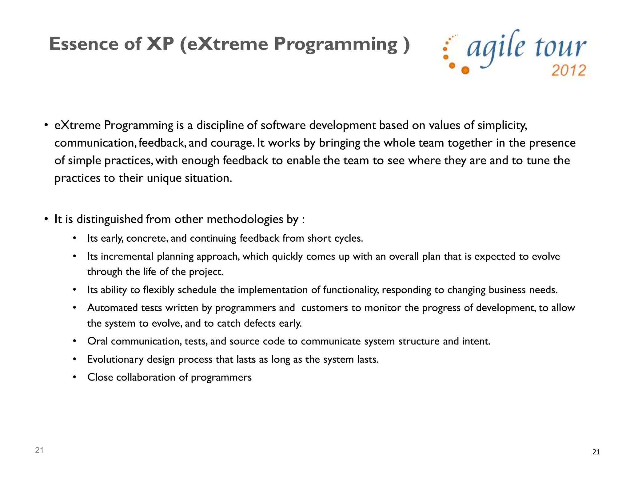 21
Essence of XP (eXtreme Programming )
21
• eXtreme Programming is a discipline of software development based on values of simplicity,
communication,feedback, and courage. It works by bringing the whole team together in the presence
of simple practices,with enough feedback to enable the team to see where they are and to tune the
practices to their unique situation.
• It is distinguished from other methodologies by :
• Its early, concrete, and continuing feedback from short cycles.
• Its incremental planning approach, which quickly comes up with an overall plan that is expected to evolve
through the life of the project.
• Its ability to flexibly schedule the implementation of functionality, responding to changing business needs.
• Automated tests written by programmers and customers to monitor the progress of development, to allow
the system to evolve, and to catch defects early.
• Oral communication, tests, and source code to communicate system structure and intent.
• Evolutionary design process that lasts as long as the system lasts.
• Close collaboration of programmers
 