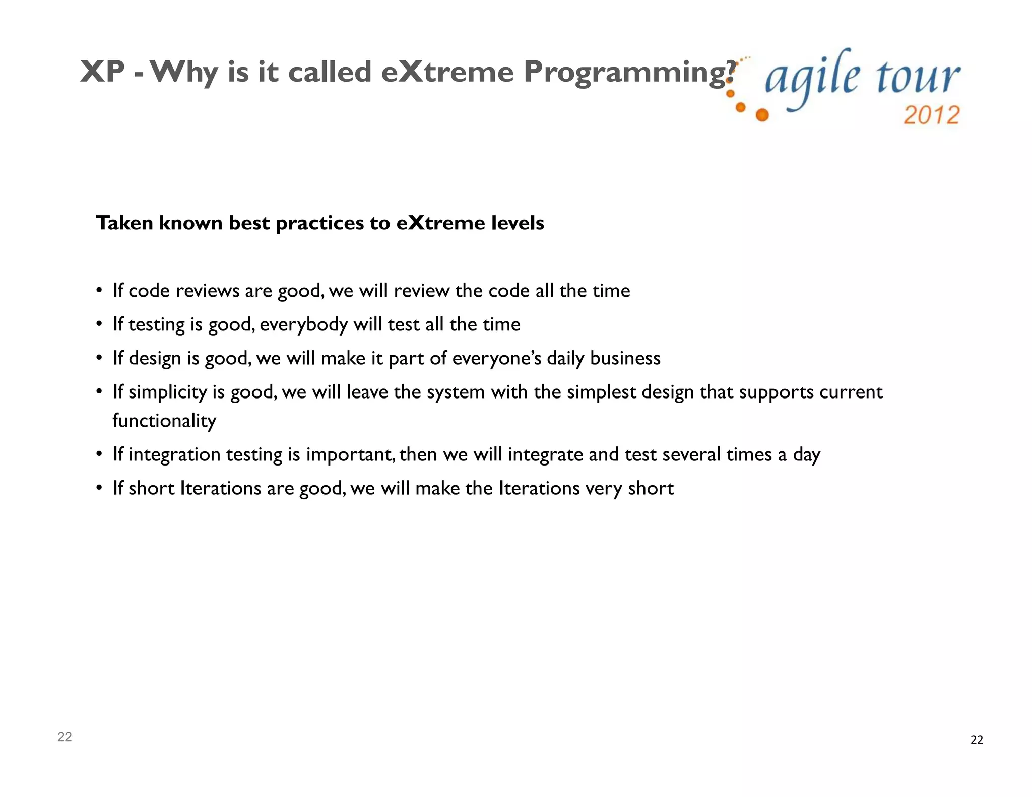 22
XP - Why is it called eXtreme Programming?
22
Taken known best practices to eXtreme levels
• If code reviews are good, we will review the code all the time
• If testing is good, everybody will test all the time
• If design is good, we will make it part of everyone’s daily business
• If simplicity is good, we will leave the system with the simplest design that supports current
functionality
• If integration testing is important, then we will integrate and test several times a day
• If short Iterations are good, we will make the Iterations very short
 