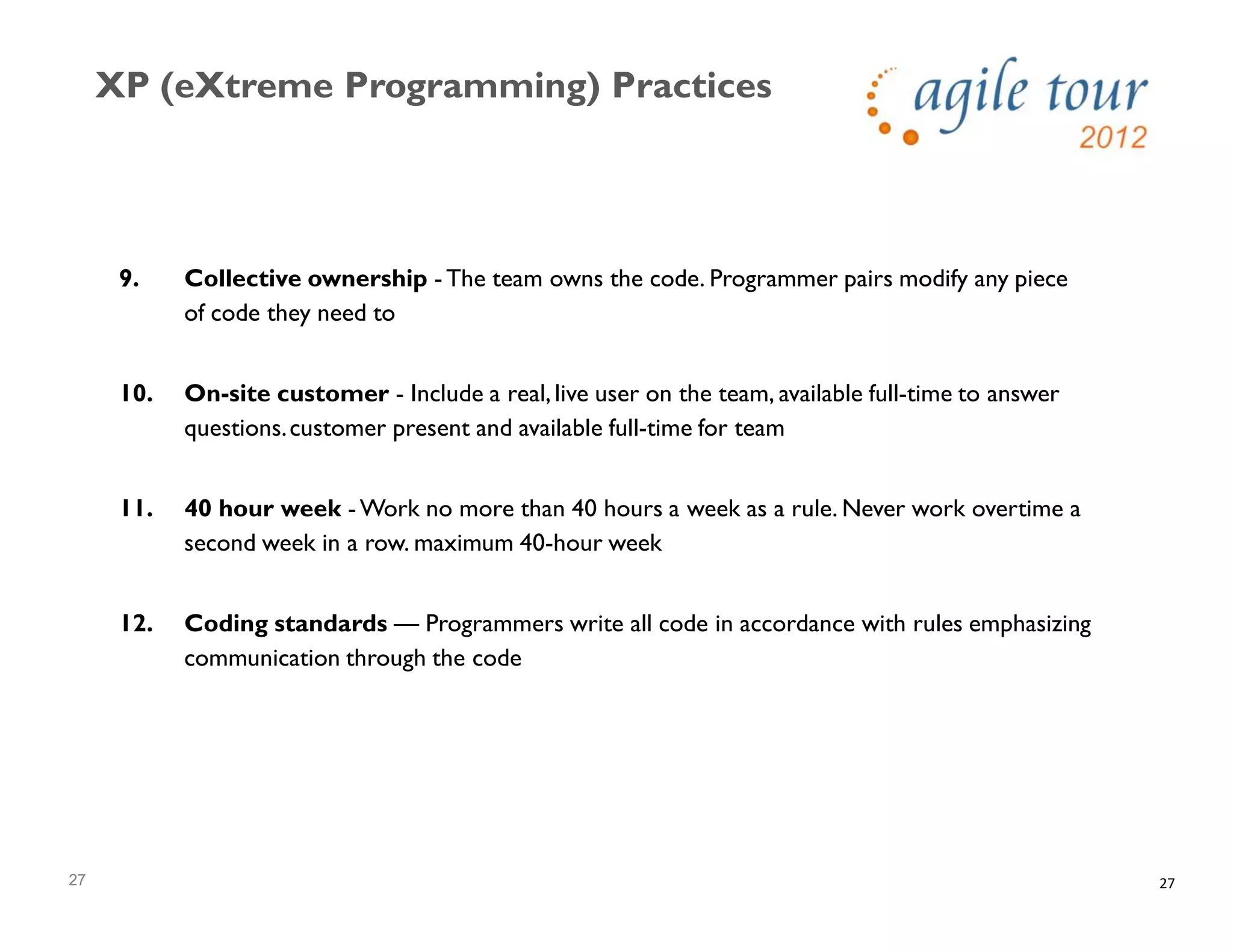 27
XP (eXtreme Programming) Practices
27
9. Collective ownership - The team owns the code. Programmer pairs modify any piece
of code they need to
10. On-site customer - Include a real, live user on the team, available full-time to answer
questions.customer present and available full-time for team
11. 40 hour week - Work no more than 40 hours a week as a rule. Never work overtime a
second week in a row. maximum 40-hour week
12. Coding standards — Programmers write all code in accordance with rules emphasizing
communication through the code
 