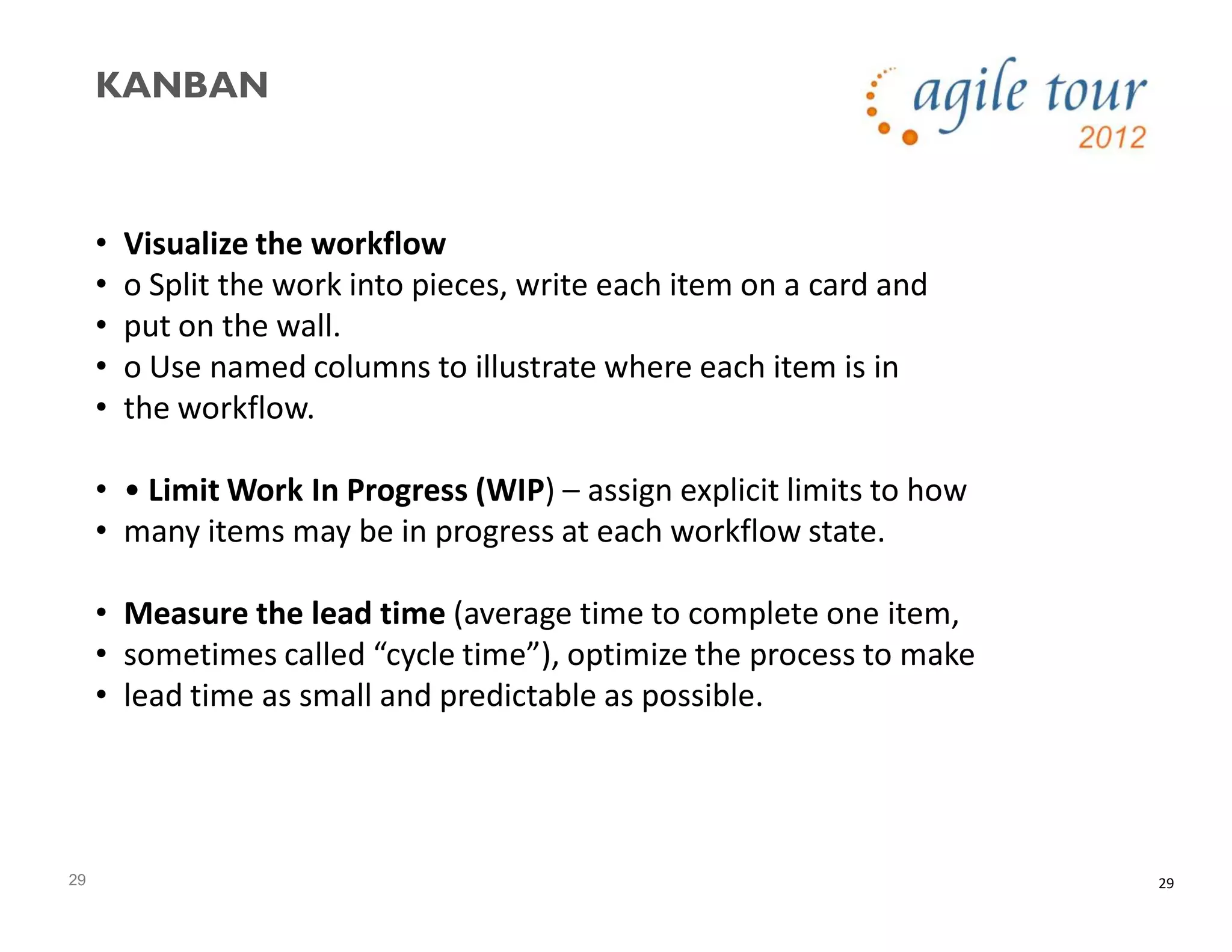 29
KANBAN
29
• Visualize the workflow
• o Split the work into pieces, write each item on a card and
• put on the wall.
• o Use named columns to illustrate where each item is in
• the workflow.
• • Limit Work In Progress (WIP) – assign explicit limits to how
• many items may be in progress at each workflow state.
• Measure the lead time (average time to complete one item,
• sometimes called “cycle time”), optimize the process to make
• lead time as small and predictable as possible.
 