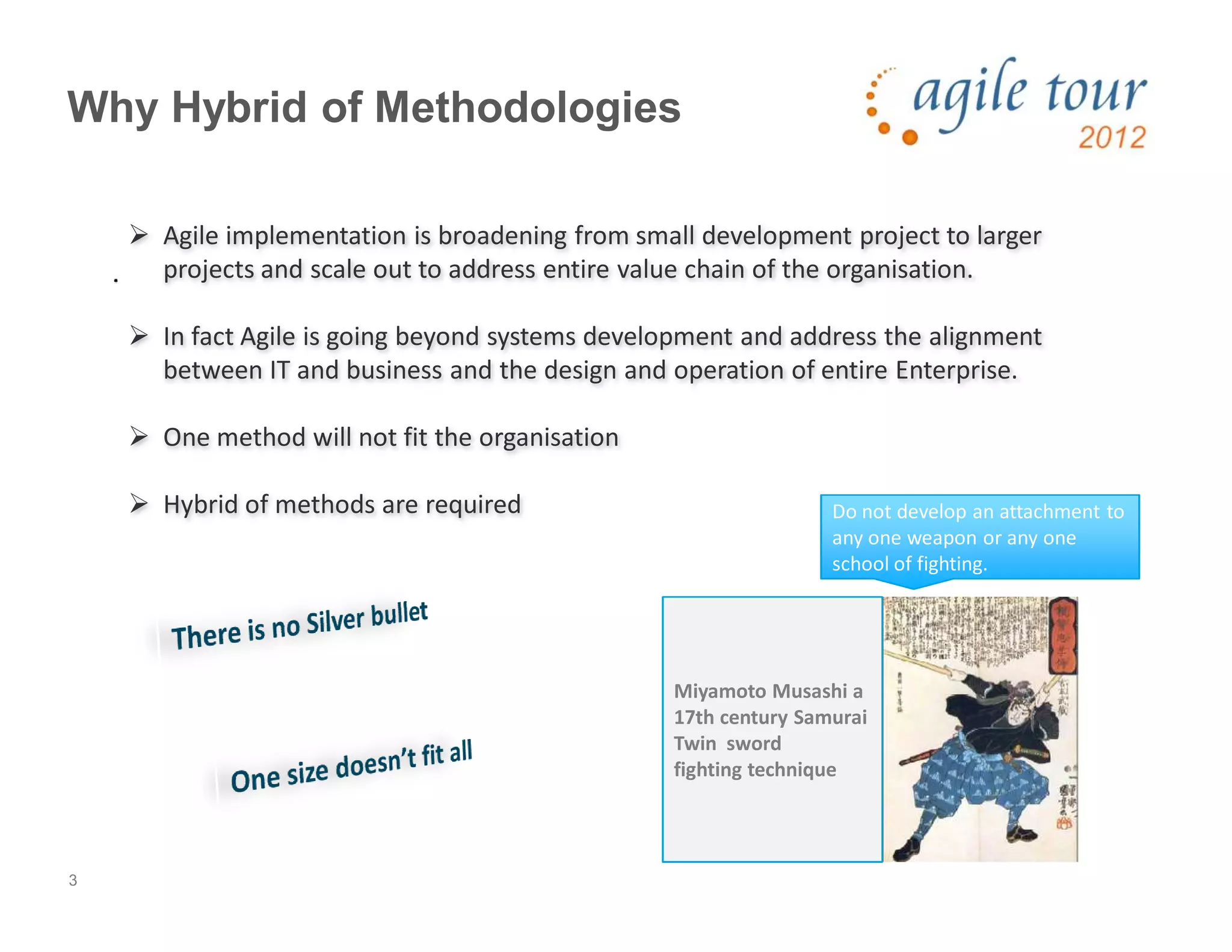 3
Why Hybrid of Methodologies
Agile implementation is broadening from small development project to larger
projects and scale out to address entire value chain of the organisation.
In fact Agile is going beyond systems development and address the alignment
between IT and business and the design and operation of entire Enterprise.
One method will not fit the organisation
Hybrid of methods are required Do not develop an attachment to
any one weapon or any one
school of fighting.
Miyamoto Musashi a
17th century Samurai
Twin sword
fighting technique
 