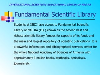 INTERNATIONAL SCIENTIFIC-EDUCATIONAL CENTER OF NAS RA



   Fundamental Scientific Library
   Students at ISEC have access to Fundamental Scientific
   Library of NAS RA (FSL) known as the second best and
   richest scientific library famous for capacity of its funds and
   the main and largest repository of scientific publications. It is
   a powerful information and bibliographical services center for
   the whole National Academy of Sciences of Armenia with
   approximately 3 million books, textbooks, periodicals,
   journals etc.
 