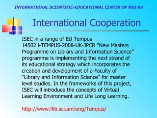 INTERNATIONAL SCIENTIFIC-EDUCATIONAL CENTER OF NAS RA



       International Cooperation
   ISEC in a range of EU Tempus
   14502 l-TEMPUS-2008-UK-JPCR “New Masters
   Programme on Library and Information Science”
   programme is implementing the next strand of
   its educational strategy which incorporates the
   creation and development of a Faculty of
   “Library and Information Science” for master
   level studies. In the frameworks of this project,
   ISEC will introduce the concepts of Virtual
   Learning Environment and Life Long Learning.

   http://www.flib.sci.am/eng/Tempus/
 