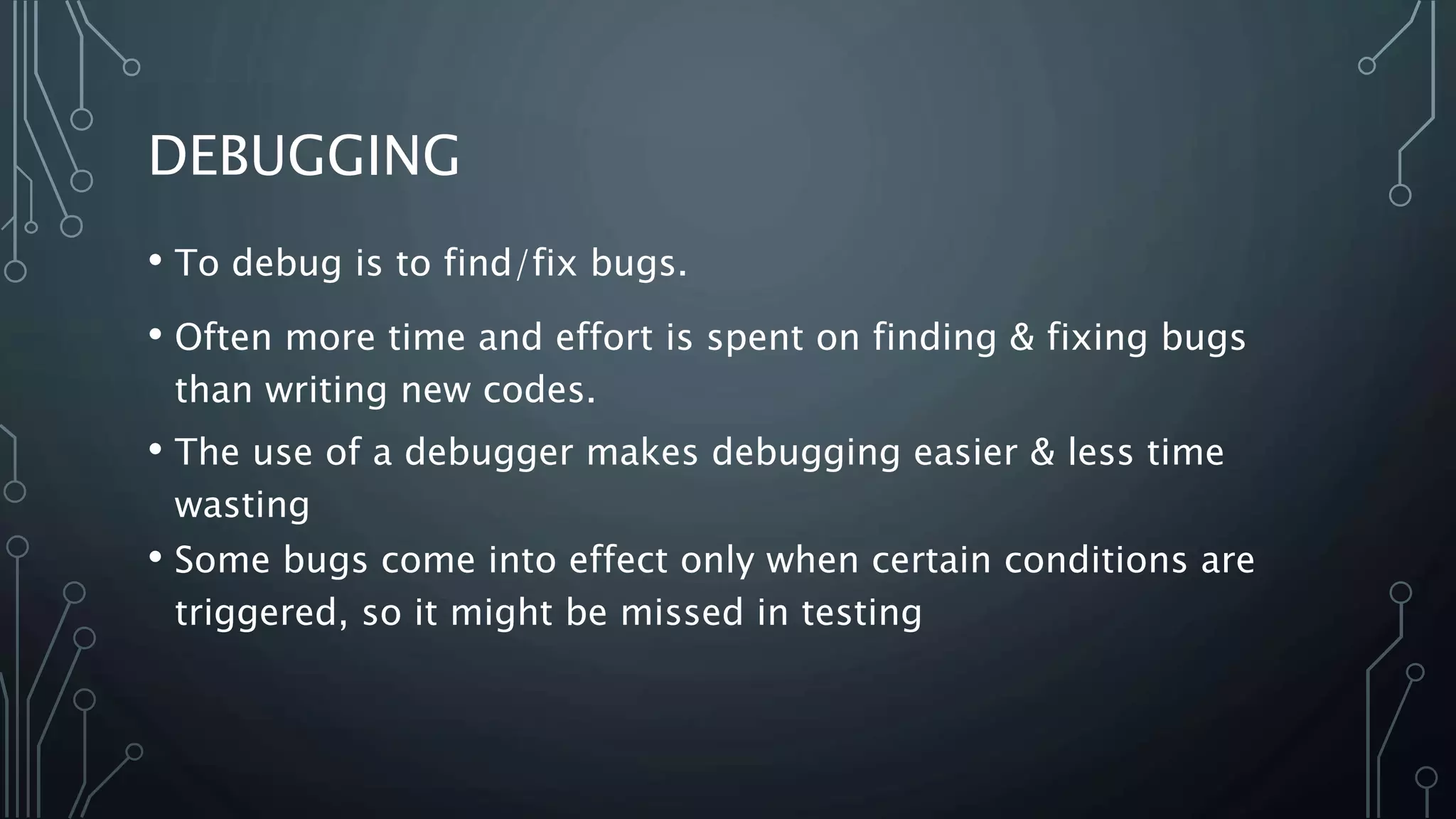 DEBUGGING 
• To debug is to find/fix bugs. 
• Often more time and effort is spent on finding & fixing bugs 
than writing new codes. 
• The use of a debugger makes debugging easier & less time 
wasting 
• Some bugs come into effect only when certain conditions are 
triggered, so it might be missed in testing 
 