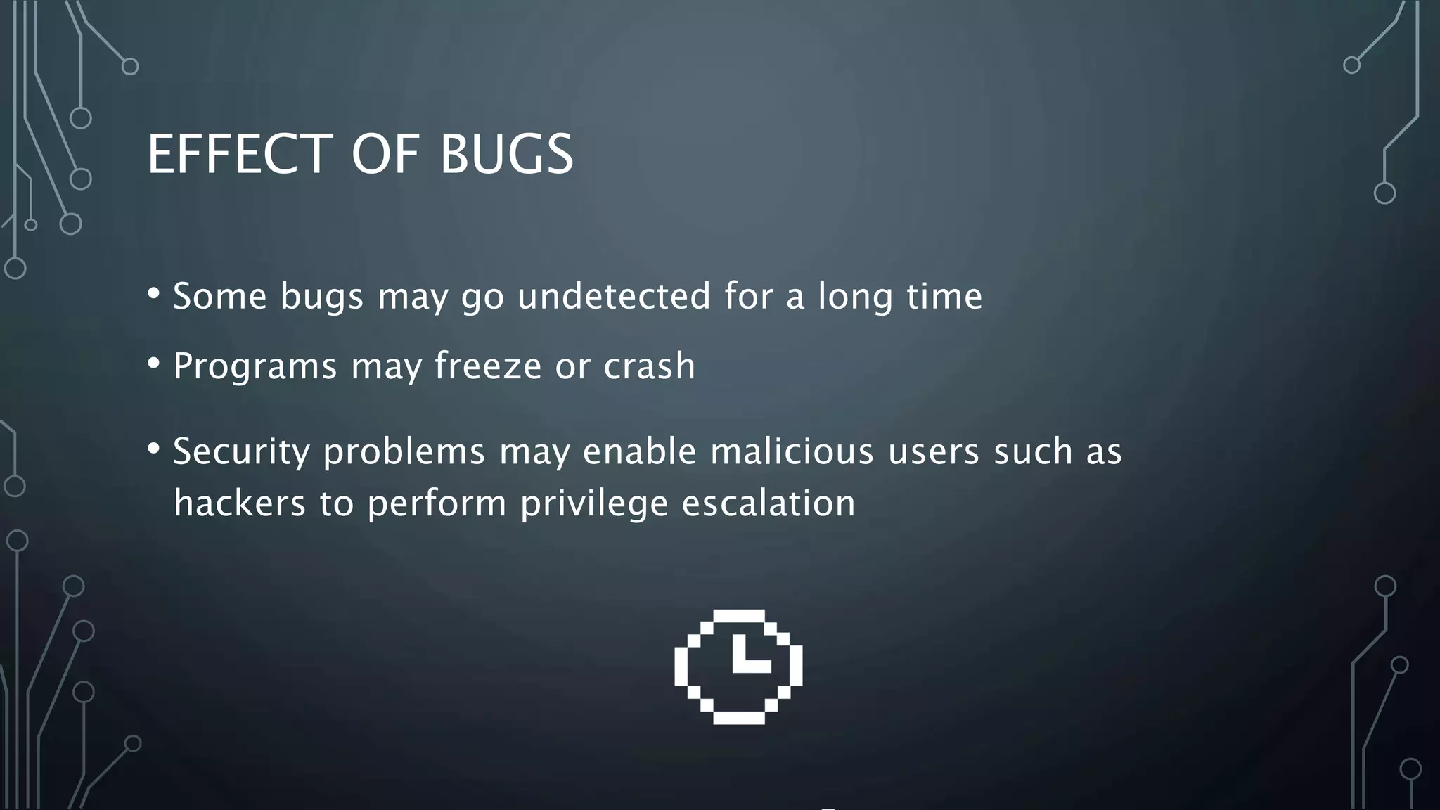EFFECT OF BUGS 
• Some bugs may go undetected for a long time 
• Programs may freeze or crash 
• Security problems may enable malicious users such as 
hackers to perform privilege escalation 
 