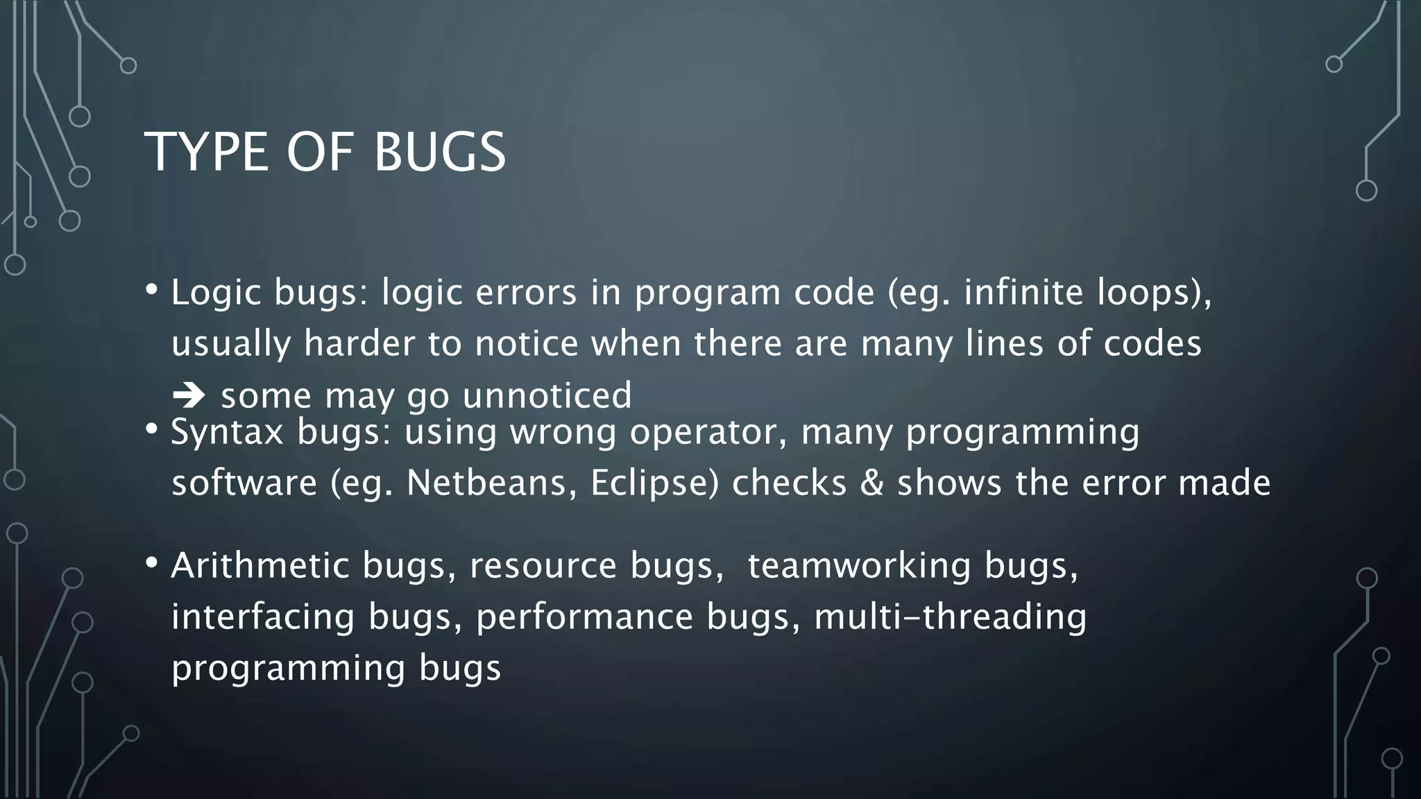 TYPE OF BUGS 
• Logic bugs: logic errors in program code (eg. infinite loops), 
usually harder to notice when there are many lines of codes 
 some may go unnoticed 
• Syntax bugs: using wrong operator, many programming 
software (eg. Netbeans, Eclipse) checks & shows the error made 
• Arithmetic bugs, resource bugs, teamworking bugs, 
interfacing bugs, performance bugs, multi-threading 
programming bugs 
 
