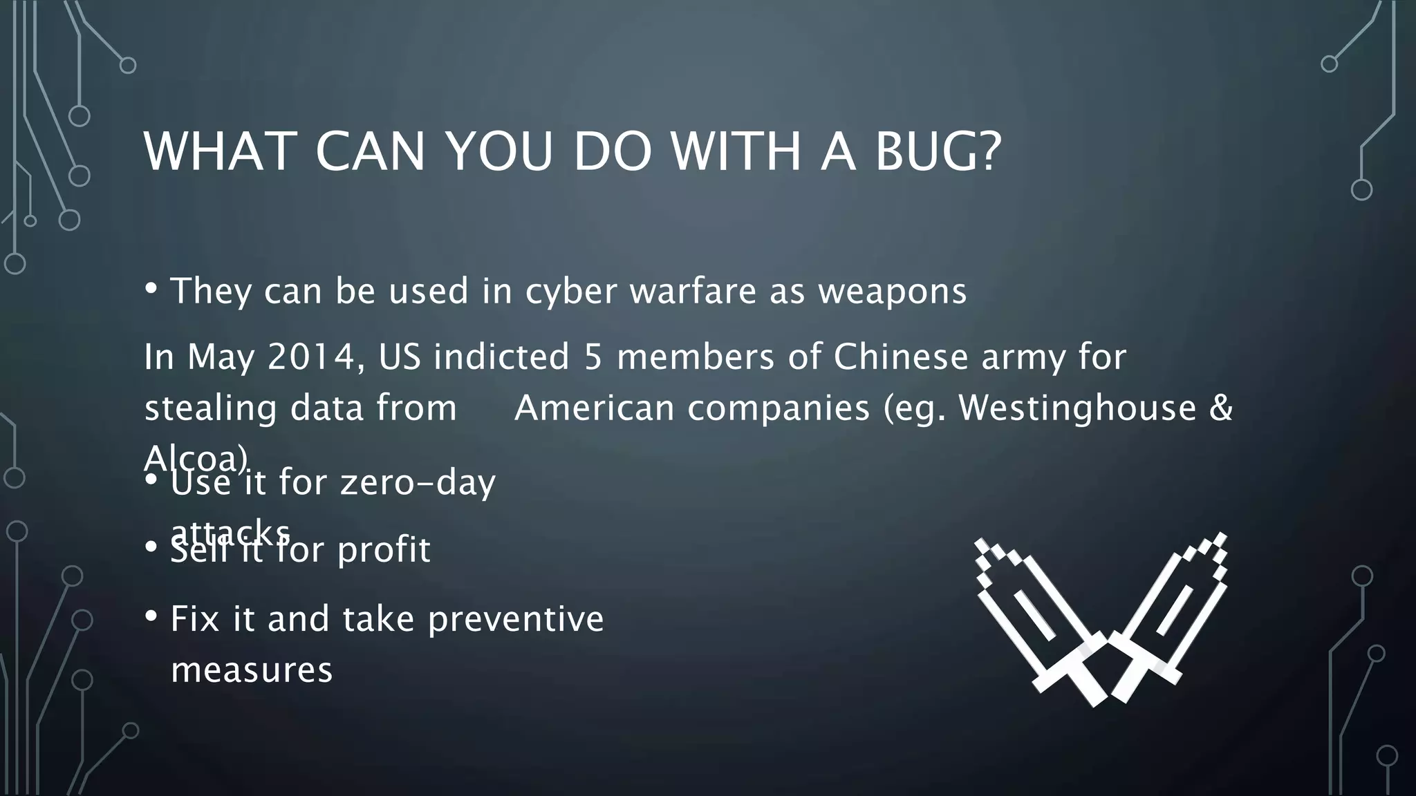 WHAT CAN YOU DO WITH A BUG? 
• They can be used in cyber warfare as weapons 
In May 2014, US indicted 5 members of Chinese army for 
stealing data from American companies (eg. Westinghouse & 
Alcoa) 
• Use it for zero-day 
• Saettlal citk sfor profit 
• Fix it and take preventive 
measures 
 