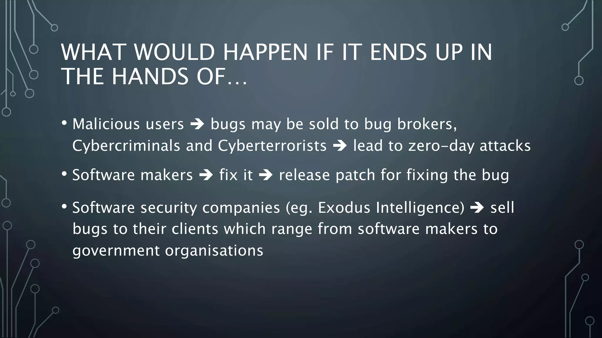 WHAT WOULD HAPPEN IF IT ENDS UP IN 
THE HANDS OF… 
• Malicious users  bugs may be sold to bug brokers, 
Cybercriminals and Cyberterrorists  lead to zero-day attacks 
• Software makers  fix it  release patch for fixing the bug 
• Software security companies (eg. Exodus Intelligence)  sell 
bugs to their clients which range from software makers to 
government organisations 
 
