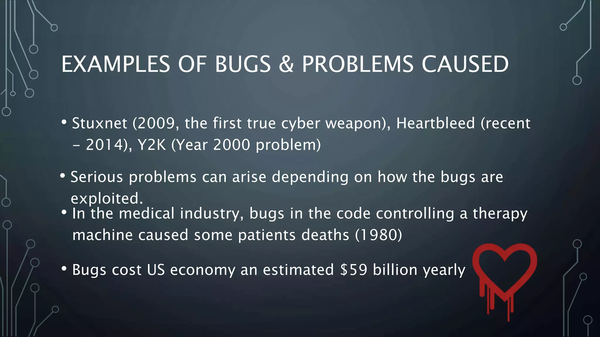 EXAMPLES OF BUGS & PROBLEMS CAUSED 
• Stuxnet (2009, the first true cyber weapon), Heartbleed (recent 
- 2014), Y2K (Year 2000 problem) 
• Serious problems can arise depending on how the bugs are 
exploited. 
• In the medical industry, bugs in the code controlling a therapy 
machine caused some patients deaths (1980) 
• Bugs cost US economy an estimated $59 billion yearly 
 