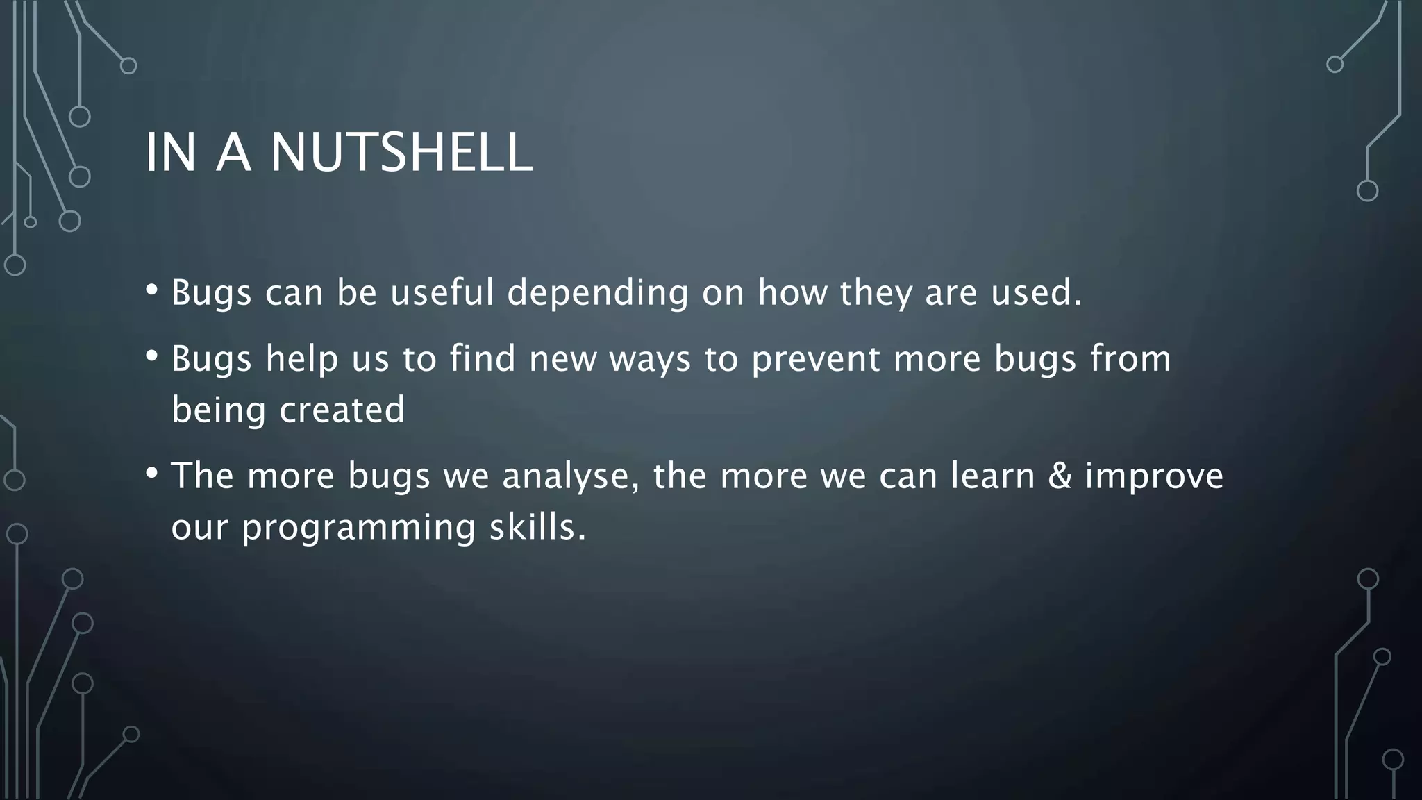 IN A NUTSHELL 
• Bugs can be useful depending on how they are used. 
• Bugs help us to find new ways to prevent more bugs from 
being created 
• The more bugs we analyse, the more we can learn & improve 
our programming skills. 
 