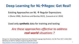 18
Existing Approaches on NL  Regular Expressions
[Ranta 1998], [Kushman and Barzilay 2013], [Locascio et al. 2016]
Used only synthetic data for training and testing
Are these approaches effective to address
real-world situations ?
Deep Learning for NLRegex: Get Real!
Zhong et al. Generating Regular Expressions from Natural Language Specifications: Are We There Yet? In AAAI 2018
Workshop on NLP for Software Engineering (NL4SE 2018)
http://taoxie.cs.illinois.edu/publications/nl4se18-regex.pdf
 