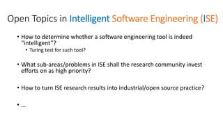 Open Topics in Intelligent Software Engineering (ISE)
• How to determine whether a software engineering tool is indeed
“intelligent”?
• Turing test for such tool?
• What sub-areas/problems in ISE shall the research community invest
efforts on as high priority?
• How to turn ISE research results into industrial/open source practice?
• …
 