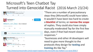 Microsoft's Teen Chatbot Tay
Turned into Genocidal Racist (2016 March 23/24)
http://www.businessinsider.com/ai-expert-explains-why-microsofts-tay-chatbot-is-so-racist-2016-3
"There are a number of precautionary
steps they [Microsoft] could have taken.
It wouldn't have been too hard to create
a blacklist of terms; or narrow the scope
of replies. They could also have simply
manually moderated Tay for the first few
days, even if that had meant slower
responses."
“businesses and other AI developers will
need to give more thought to the
protocols they design for testing and
training AIs like Tay.”
 
