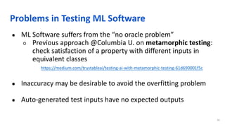 Problems in Testing ML Software
● ML Software suffers from the “no oracle problem”
○ Previous approach @Columbia U. on metamorphic testing:
check satisfaction of a property with different inputs in
equivalent classes
https://medium.com/trustableai/testing-ai-with-metamorphic-testing-61d690001f5c
● Inaccuracy may be desirable to avoid the overfitting problem
● Auto-generated test inputs have no expected outputs
36
 