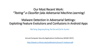 Our Most Recent Work:
“Testing” a Classifier (aka Adversarial Machine Learning)
Malware Detection in Adversarial Settings:
Exploiting Feature Evolutions and Confusions in Android Apps
WeiYang, Deguang Kong,Tao Xie and Carl A. Gunter
Annual Computer Security Applications Conference (ACSAC 2017)
http://taoxie.cs.illinois.edu/publications/acsac17-malware.pdf
 