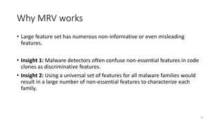 Why MRV works
• Large feature set has numerous non-informative or even misleading
features.
• Insight 1: Malware detectors often confuse non-essential features in code
clones as discriminative features.
• Insight 2: Using a universal set of features for all malware families would
result in a large number of non-essential features to characterize each
family.
52
 