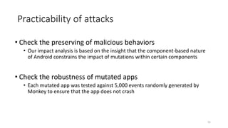 Practicability of attacks
• Check the preserving of malicious behaviors
• Our impact analysis is based on the insight that the component-based nature
of Android constrains the impact of mutations within certain components
• Check the robustness of mutated apps
• Each mutated app was tested against 5,000 events randomly generated by
Monkey to ensure that the app does not crash
55
 