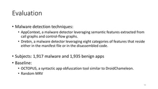 Evaluation
• Malware detection techniques:
• AppContext, a malware detector leveraging semantic features extracted from
call graphs and control-flow graphs.
• Drebin, a malware detector leveraging eight categories of features that reside
either in the manifest file or in the disassembled code.
• Subjects: 1,917 malware and 1,935 benign apps
• Baseline:
• OCTOPUS, a syntactic app obfuscation tool similar to DroidChameleon.
• Random MRV
56
 