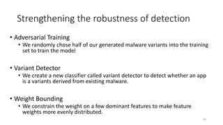 Strengthening the robustness of detection
• Adversarial Training
• We randomly chose half of our generated malware variants into the training
set to train the model
• Variant Detector
• We create a new classifier called variant detector to detect whether an app
is a variants derived from existing malware.
• Weight Bounding
• We constrain the weight on a few dominant features to make feature
weights more evenly distributed.
60
 