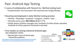 Past: Android App Testing
• 2 years of collaboration with Tencent Inc. WeChat testing team
• Guided Random Test Generation Tool improved over Google Monkey
• Resulting tool deployed in daily WeChat testing practice
• WeChat = WhatsApp + Facebook + Instagram + PayPal + Uber …
• #monthly active users: 963 millions @2017 2ndQ
• Daily#: dozens of billion messages sent, hundreds of million photos uploaded,
hundreds of million payment transactions executed
• First studies on testing industrial Android apps
[FSE’16IN][ICSE’17SEIP]
• Beyond open source Android apps
focused by academia
WeChat
http://taoxie.cs.illinois.edu/publications/esecfse17industry-replay.pdf
http://taoxie.cs.illinois.edu/publications/fse16industry-wechat.pdf
 