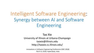 Intelligent Software Engineering:
Synergy between AI and Software
Engineering
Tao Xie
University of Illinois at Urbana-Champaign
taoxie@illinois.edu
http://taoxie.cs.illinois.edu/
Innovations in Software Engineering Conference (ISEC 2018)
Feb 9-11 2018, Hyderabad, India
 