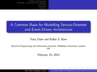 Problem and Hypothesis
      Modelling: A Language Driven Approach
                                 Case Study
                                  Simulation
                                  Conclusion




A Common Basis for Modelling Service-Oriented
      and Event-Driven Architecture

                      Tony Clark and Balbir S. Barn

School of Engineering and Information Sciences, Middlesex University, London,
                                    UK


                                February 23, 2012




               Tony Clark and Balbir S. Barn   A Common Basis for Modelling Service-Oriented and Event-Drive
 