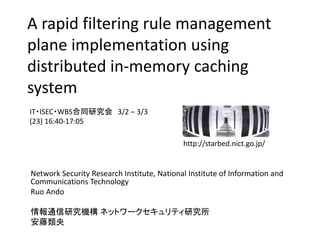 A rapid filtering rule management
plane implementation using
distributed in-memory caching
system
Network Security Research Institute, National Institute of Information and
Communications Technology
Ruo Ando
情報通信研究機構 ネットワークセキュリティ研究所
安藤類央
IT・ISEC・WBS合同研究会 3/2 – 3/3
(23) 16:40-17:05
http://starbed.nict.go.jp/
 