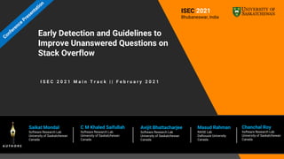 Early Detection and Guidelines to
Improve Unanswered Questions on
Stack Overflow
Saikat Mondal
Software Research Lab
University of Saskatchewan
Canada
Chanchal Roy
Software Research Lab
University of Saskatchewan
Canada
ISEC 2021
Bhubaneswar, India
C M Khaled Saifullah
Software Research Lab
University of Saskatchewan
Canada
Avijit Bhattacharjee
Software Research Lab
University of Saskatchewan
Canada
Masud Rahman
RAISE Lab
Dalhousie University
Canada
I S E C 2 0 2 1 M a i n T r a c k | | F e b r u a r y 2 0 2 1
 