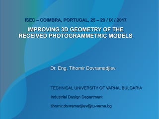 IMPROVING 3D GEOMETRY OF THEIMPROVING 3D GEOMETRY OF THE
RECEIVED PHOTOGRAMMETRIC MODELSRECEIVED PHOTOGRAMMETRIC MODELS
Dr. Eng. Tihomir DovramadjievDr. Eng. Tihomir Dovramadjiev
TECHNICAL UNIVERSITY OF VARNA, BULGARIATECHNICAL UNIVERSITY OF VARNA, BULGARIA
Industrial Design DepartmentIndustrial Design Department
tihomir.dovramadjiev@tu-varna.bgtihomir.dovramadjiev@tu-varna.bg
ISEC – COIMBRA, PORTUGAL, 25 – 29 / IX / 2017ISEC – COIMBRA, PORTUGAL, 25 – 29 / IX / 2017
 