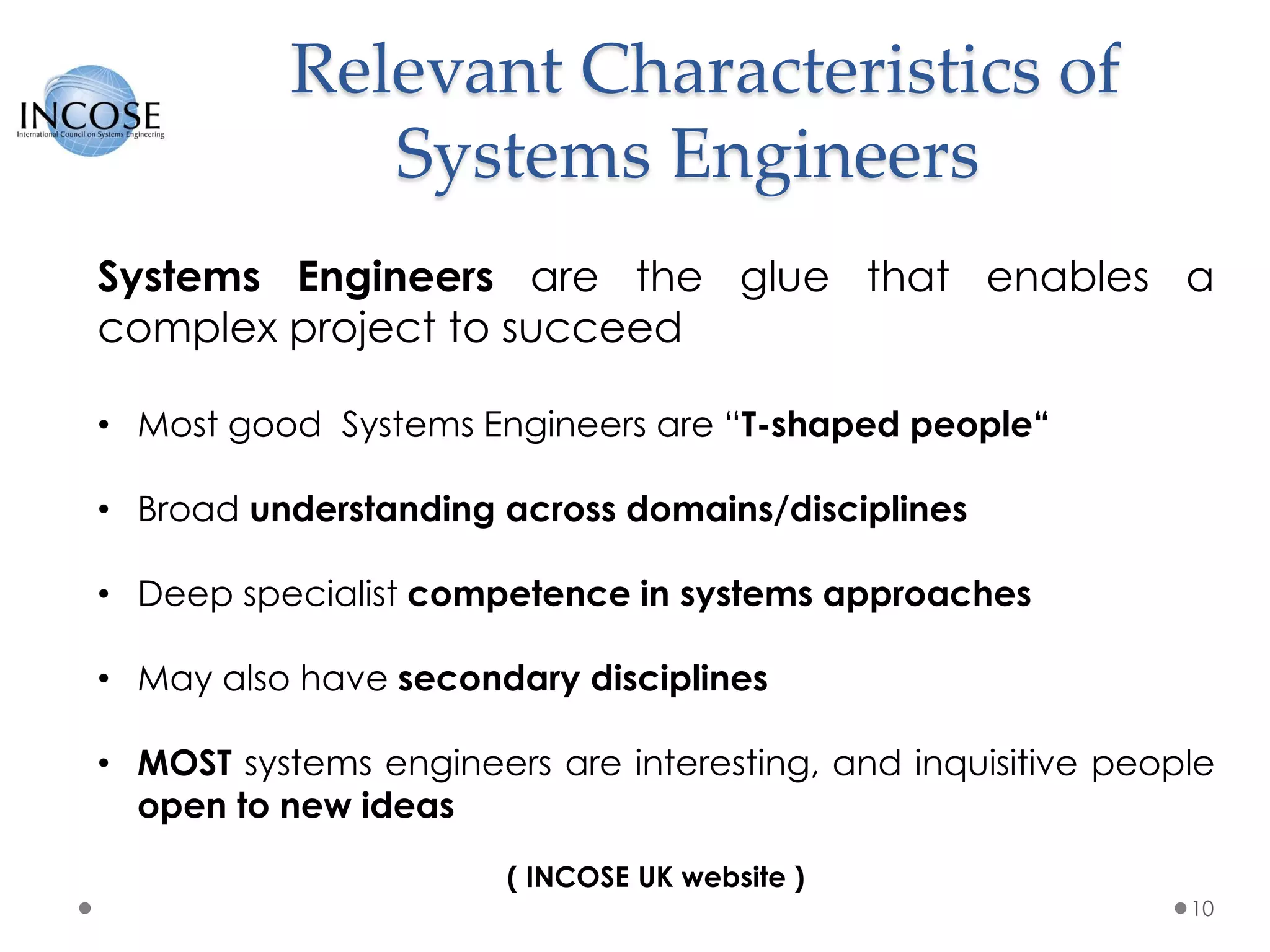 Relevant Characteristics of
Systems Engineers
10
Systems Engineers are the glue that enables a
complex project to succeed
• Most good Systems Engineers are “T-shaped people“
• Broad understanding across domains/disciplines
• Deep specialist competence in systems approaches
• May also have secondary disciplines
• MOST systems engineers are interesting, and inquisitive people
open to new ideas
( INCOSE UK website )
 