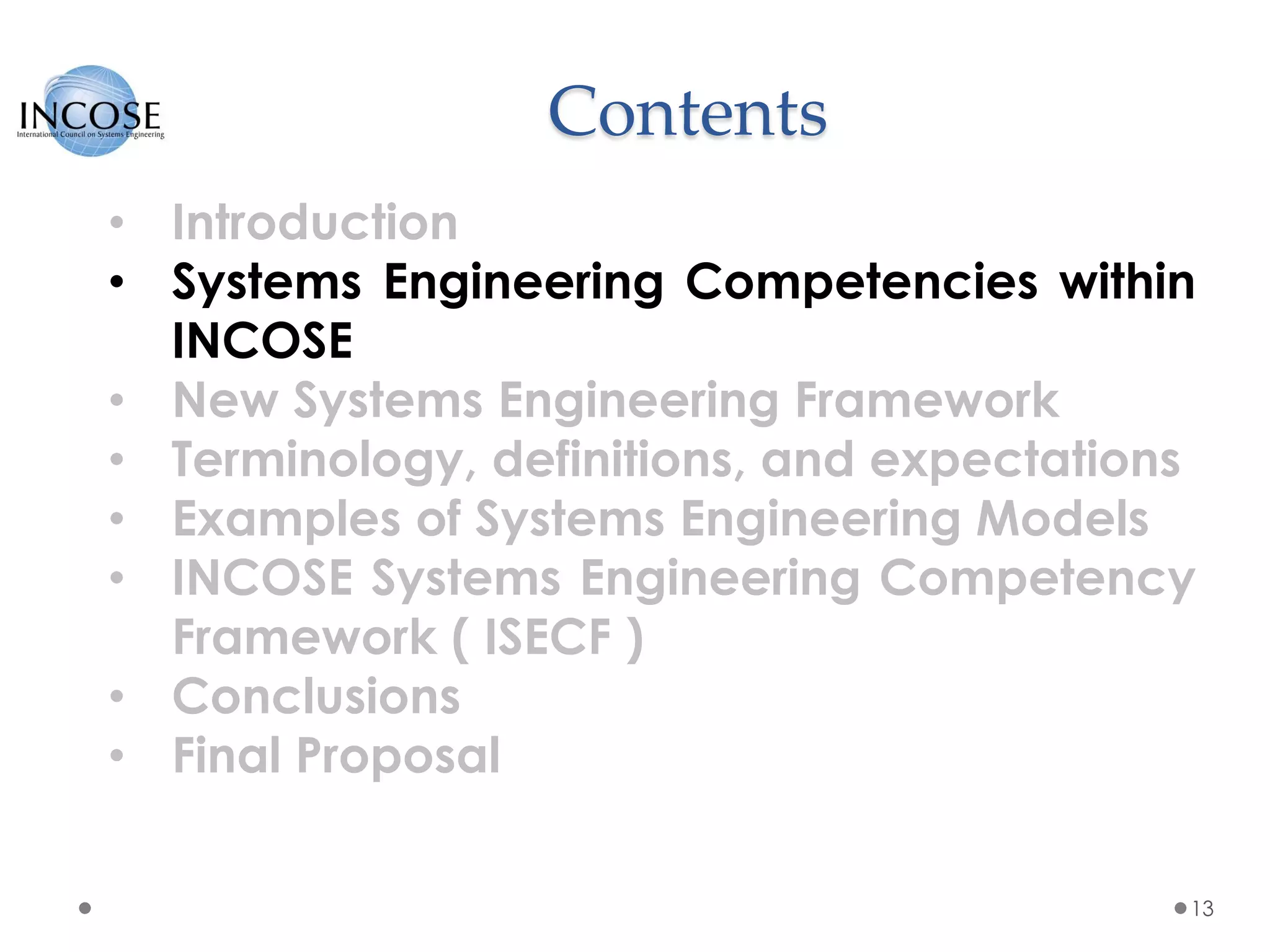 Contents
13
• Introduction
• Systems Engineering Competencies within
INCOSE
• New Systems Engineering Framework
• Terminology, definitions, and expectations
• Examples of Systems Engineering Models
• INCOSE Systems Engineering Competency
Framework ( ISECF )
• Conclusions
• Final Proposal
 