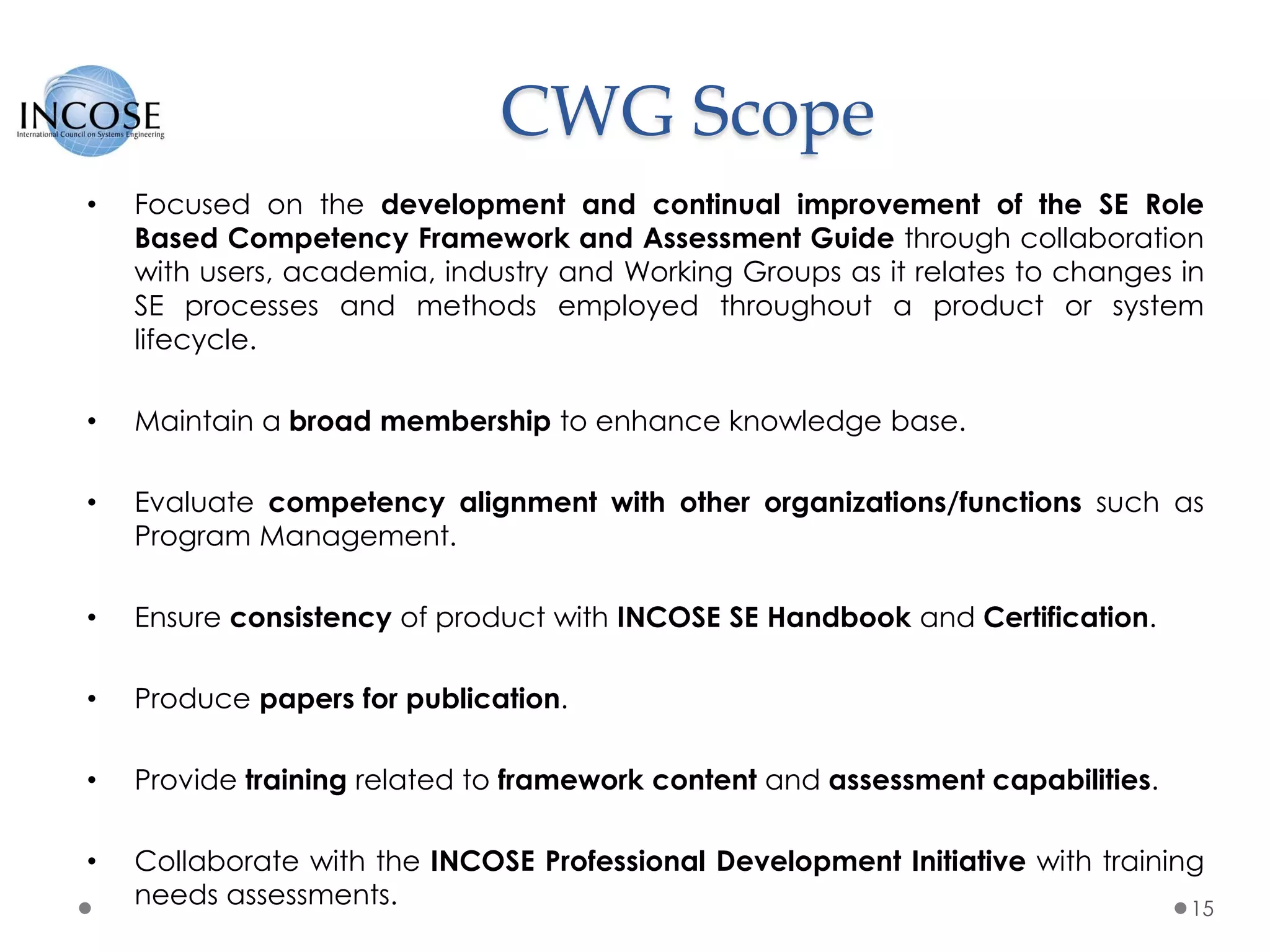 CWG Scope
15
• Focused on the development and continual improvement of the SE Role
Based Competency Framework and Assessment Guide through collaboration
with users, academia, industry and Working Groups as it relates to changes in
SE processes and methods employed throughout a product or system
lifecycle.
• Maintain a broad membership to enhance knowledge base.
• Evaluate competency alignment with other organizations/functions such as
Program Management.
• Ensure consistency of product with INCOSE SE Handbook and Certification.
• Produce papers for publication.
• Provide training related to framework content and assessment capabilities.
• Collaborate with the INCOSE Professional Development Initiative with training
needs assessments.
 