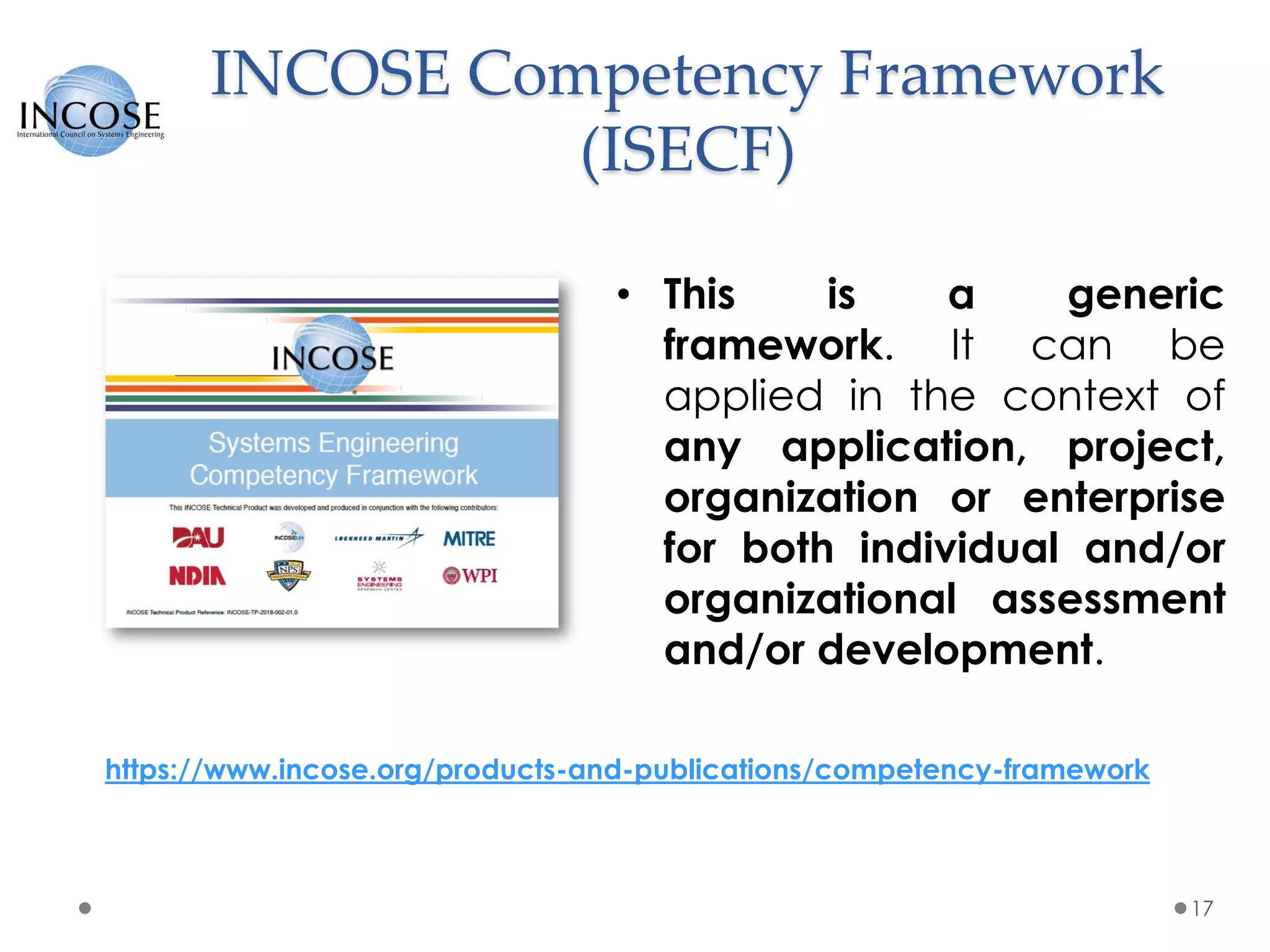 INCOSE Competency Framework
(ISECF)
17
• This is a generic
framework. It can be
applied in the context of
any application, project,
organization or enterprise
for both individual and/or
organizational assessment
and/or development.
https://www.incose.org/products-and-publications/competency-framework
 